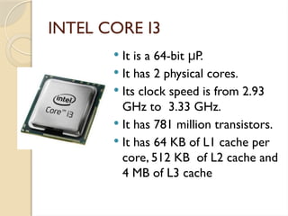 INTEL CORE I3
 It is a 64-bit P.
μ
 It has 2 physical cores.
 Its clock speed is from 2.93
GHz to 3.33 GHz.
 It has 781 million transistors.
 It has 64 KB of L1 cache per
core, 512 KB of L2 cache and
4 MB of L3 cache
 