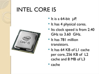 INTEL CORE I5
 It is a 64-bit P.
μ
 It has 4 physical cores.
 Its clock speed is from 2.40
GHz to 3.60 GHz.
 It has 781 million
transistors.
 It has 64 KB of L1 cache
per core, 256 KB of L2
cache and 8 MB of L3
 cache
 