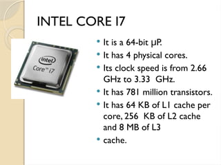 INTEL CORE I7
 It is a 64-bit P.
μ
 It has 4 physical cores.
 Its clock speed is from 2.66
GHz to 3.33 GHz.
 It has 781 million transistors.
 It has 64 KB of L1 cache per
core, 256 KB of L2 cache
and 8 MB of L3
 cache.
 