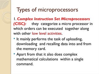 Types of microprocessors
1. Complex Instruction Set Microprocessors
(CISC): they categorize a micro processor in
which orders can be executed together along
with other low level activities.
 It mainly performs the task of uploading,
downloading and recalling data into and from
the memory card.
 Apart from that it also does complex
mathematical calculations within a single
command.
 