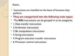 Cont..
 Instructions are classified on the basis of functions they
perform.
 They are categorized into the following main types:
 The 8086 instructions can be grouped in to six categories
 1. Data transfer instructions
 2.Arithmetic instructions
 3. Bit manipulation instructions
 4. String instructions
 5. Program execution transfer instructions
 6. Processor control instructions
 