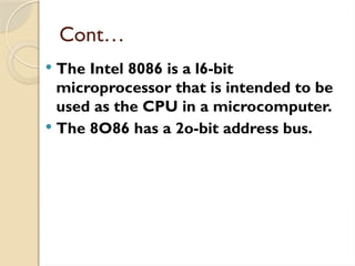 Cont…
 The Intel 8086 is a l6-bit
microprocessor that is intended to be
used as the CPU in a microcomputer.
 The 8O86 has a 2o-bit address bus.
 