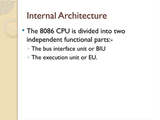Internal Architecture
 The 8086 CPU is divided into two
independent functional parts:-
◦ The bus interface unit or BIU
◦ The execution unit or EU.
 