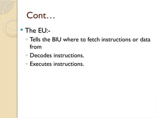 Cont…
 The EU:-
◦ Tells the BIU where to fetch instructions or data
from
◦ Decodes instructions.
◦ Executes instructions.
 