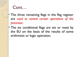 Cont…
 The three remaining flags in the flag register
are used to control certain operations of the
processor.
 The six conditional flags are set or reset by
the EU on the basis of the results of some
arithmetic or logic operation.
 