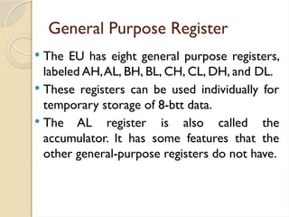 General Purpose Register
 The EU has eight general purpose registers,
labeled AH,AL, BH, BL, CH, CL, DH, and DL.
 These registers can be used individually for
temporary storage of 8-btt data.
 The AL register is also called the
accumulator. It has some features that the
other general-purpose registers do not have.
 