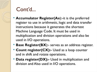 Cont’d...
 Accumulator Register(Ax):-it is the preferred
register to use in arithmetic, logic and data transfer
instructions because it generates the shortest
Machine Language Code. It must be used in
multiplication and division operations and also be
used in I/O operations.
 Base Register(BX):- serves as an address register.
 Count register(CX):- Used as a loop counter
and in shift and rotate operations.
 Data register(DX):- Used in multiplication and
division and Also used in I/O operations.
 