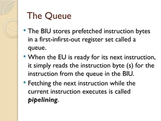 The Queue
 The BIU stores prefetched instruction bytes
in a first-infirst-out register set called a
queue.
 When the EU is ready for its next instruction,
it simply reads the instruction byte (s) for the
instruction from the queue in the BIU.
 Fetching the next instruction while the
current instruction executes is called
pipelining.
 