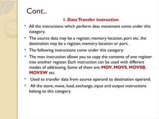 Cont..
1. DataTransfer instruction
 All the instructions which perform data movement come under this
category.
 The source data may be a register, memory location, port etc. the
destination may be a register, memory location or port.
 The following instructions come under this category:
 The mov instruction allows you to copy the contents of one register
into another register. Each instruction can be used with different
modes of addressing. Some of them are: MOV, MOVS, MOVSB,
MOVSW etc.
 Used to transfer data from source operand to destination operand.
 All the store, move, load, exchange, input and output instructions
belong to this category.
 