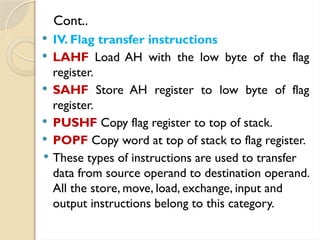Cont..
 IV. Flag transfer instructions
 LAHF Load AH with the low byte of the flag
register.
 SAHF Store AH register to low byte of flag
register.
 PUSHF Copy flag register to top of stack.
 POPF Copy word at top of stack to flag register.
 These types of instructions are used to transfer
data from source operand to destination operand.
All the store, move, load, exchange, input and
output instructions belong to this category.
 