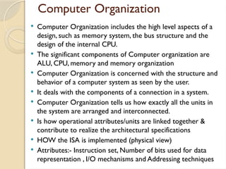 Computer Organization
 Computer Organization includes the high level aspects of a
design, such as memory system, the bus structure and the
design of the internal CPU.
 The significant components of Computer organization are
ALU, CPU, memory and memory organization
 Computer Organization is concerned with the structure and
behavior of a computer system as seen by the user.
 It deals with the components of a connection in a system.
 Computer Organization tells us how exactly all the units in
the system are arranged and interconnected.
 Is how operational attributes/units are linked together &
contribute to realize the architectural specifications
 HOW the ISA is implemented (physical view)
 Attributes:- Instruction set, Number of bits used for data
representation , I/O mechanisms and Addressing techniques
 