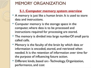 MEMORY ORGANIZATION
5.1. Computer memory system overview
 A memory is just like a human brain. It is used to store
data and instructions.
 Computer memory is the storage space in the
computer, where data is to be processed and
instructions required for processing are stored.
 The memory is divided into large numberOf small parts
called cells.
 Memory is the faculty of the brain by which data or
information is encoded, stored, and retrieved when
needed. It is the retention of information over time for
the purpose of influencing future action.
 Different kinds, based on:- Technology, Organization,
performance, and cost
 