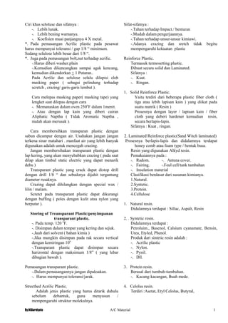 By.M.Kurniyato A/C Material 1
0
Ciri khas seloluse dan sifatnya :
-. Lebih lunak.
-. Lebih bening warnanya.
-. Koefisien muai panjangnya 4 X metal.
*. Pada pemasangan Acrilic plastic pada pesawat
harus mempunyai toleransi / gap 1/8 “ minimum.
Sedang selulose lebih besar dari 1/8 “.
*. Juga pada pemasangan bolt,nut terhadap acrilic.
-.Harus diberi washer.plain
-.Kemudian dikencangkan sampai agak kencang,
kemudian dikendorkan + 1 Putaran..
Pada Acrilic dan selulose selalu dilapisi oleh
masking paper ( sebagai pelindung terhadap
scretch , crazing/ garis-garis lembut ).
Cara melepas masking paper( masking tape) yang
lengket saat dilepas dengan cara
-. Memanaskan dalam oven 250o
F dalam 1menit.
-. Atau dengan lap kain yang diberi cairan
Aliphatic Naptha ( Tidak Aromatic Naptha ,
malah akan merusak ).
Cara membersihkan transparan plastic dengan
sabun dicampur dengan air. Usahakan jangan jangan
terkena sinar matahari . manfaat air yang lebih banyak
digunakan adalah untuk mencegah crazing.
Jangan membersihakan transparant plastic dengan
lap kering, yang akan menyebabkan crazing ( pada saat
dilap akan timbul static electric yang dapat menarik
debu )
Transparant plastic yang crack dapat distop drill
dengan drill 1/8 “ dan sebaiknya dijahit tergantung
diameter rusaknya.
Crazing dapat dihilangkan dengan special wax /
lilin / malam.
Scretct pada transparant plastic dapat dikurangi
dengan buffing ( poles dengan kulit atau nylon yang
berputar ).
Storing of Treansparant Plastic/penyimpanan
transparant plastic.
-. Pada temp. 120 o
F.
-. Disimpan dalam tempat yang kering dan sejuk.
-.Jauh dari solvent ( bahan kimia )
-.Jika mungkin disimpan pada rak secara vertical
dengan kemiringan 10o
-.Transparant plastic dapat disimpan secara
harizontal dengan maksimum 1/8” ( yang lebar
dibagian bawah ).
Pemasangan transparant plastic.
-.Dalam pemasangannya jangan dipaksakan.
-. Harus mempunyai toleransi/jarak.
Strecthed Acrilic Plastic.
Adalah jenis plastic yang harus ditarik dahulu
sebelum debantuk, guna menyusun /
mempengaruhi struktur molekulnya.
Sifat-sifatnya :
-.Tahan terhadap Impact./ benturan
-.Mudah dalam pengerjaannya.
-.Tahan terhadap unsur-unsur kimiawi.
-.Adanya crazing dan sretch tidak begitu
mempengaruhi kekuatan plastic
Reinforce Plastic.
Termasuk termosetting plastic.
Dibuat secara solid dan Laminated.
Sifatnya :
-. Kuat.
-. Ringan.
1. Solid Reinforce Plastic.
Yaitu terdiri dari beberapa plastic fiber cloth (
tiga atau lebih lapisan kain ) yang diikat pada
suatu matrik ( Resin )
Prosesnya dengan layer / lapisan kain / fiber
cloth yang deberi hardener kemudian resin,
secara berlapis-lapis.
Sifatnya : Kuat , ringan.
2. Laminated Reinforce plastic(Sand Witch laminated)
Prosesnya berlapis-lapis dan didalamnya terdapat
honey comb atau foam type / bentuk busa.
Resin yang digunakan Alkyd resin.
Pemakaiannya pada :
-. Radom. -. Antena cover.
-. Fairing. -.Feul cell/tank tambahan
-. Insulation material
Clasifikasi berdasar dari susunan kimianya.
1.Natural.
2.Syntetic.
3.Protein.
4.Cellulose
1. Natural resin.
Didalamnya terdapat : Sillac, Aspalt, Resin
2. . Syntetic resin.
Didalamnya terdapat :
Petroluim., Basenol, Calsium cyanamate, Bensin,
Urea, Etyled, Phenol.
Produk dari sintetic resin adalah :
-. Acrilic plastic
-. Nylon.
-. Pynil.
-. Dll.
3. Protein resin.
Berasal dari tumbuh-tumbuhan.
-. Kacang-kacangan, Buah mede.
4. Celolus resin.
Terdiri :Asetat, Etyl Celolus, Butyral,
 