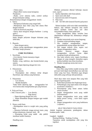 By.M.Kurniyato A/C Material 1
3
-.Tahan cuaca.
-.Dapat diberi warna sesuai keinginan.
Pemakaian :
-.Radar, cover antenna radio, control surface
dengan kekuatan sedang.
Pencamurannya dengan menggunkaan katalis
2. Epoxy.
-.Mempunyai kekuatan yang sangat baik.
-.Mempunyai daya lekat yang baik antara fiber
dengan material.
-.Sifat de-electrical yang baik.
-.Epoxy akan mengeras dengan hardener ( curing
agent )
Pemakaiannya :
Sama dengan polyester dengan kekuatan yang
lebih baik.
3. Phenolic.
-. Sama dengan epoxy.
-.Hanya curing agentdengan menggunakan panas
het lamp/ lampu pemanas.
CORE MATERIAL
1. Styrofoam.
-.Low density/ beratn massanya ringan
Dipakai untuk :
Rudder, wing, stabilizer, dan bentuk-bentuk yang
sejenis.
Jenis ini dapat dipotong dengan hot wire.
2. Polyseterene.
-. Low density.
-. Penampakan dan sifatnya mirip dengan
Styrofoam, tapi sifatnya yang barlainan.
3. Polyuretene.
-. Low density.
-. Mudah diamplas.
Tidak boleh dipotong dgn menggunakan hot
wire karena akan mengeluarkan gas yang beracun.
4. Polyvynil foam.
-. Ada 2 macam yaitu : -. Low density.
-. High densiy.
-. Dapat dipotong dengan hot wire.
-. Dapat dilunakkan dengan heatgun agar mudah
dibentuk.
5. Honey comb foam.
-.Mendapatkan strent to weight ratio yang paling
baik.
-. Biasanya berbentuk rongga persegi enam, yang
terbuat aluminium, titanium, steel, dll.
-. Disamping betuk yang sudah ada, pabrik
membuat sendiri foamnya.
Handling resin.
Didalam pemasaran dikenal beberapa macam
resin, seperti :
1. Epokas diproduksi oleh furan plastic.
2. Epon resin oleh shell
3. Epoxial resin oleh US Gypsum.
4. Poly-resin.
5. AR – GE 468 oleh General Electrik (polyester)
Dalam keadaan solid resin tidak menimbulkan
bahaya, tapi sebelum mengeras atau masih
dalam keadaan kental atau cair akan
menyebabkan bahay iritasi pada kulit.
Untuk menghindari bahay tersebut haus
diperhatikan beberapa hal, diantaranya sebagai
berikut :
1. Hindari menyentuh resin secara langsung.
2. Gunakan cream pelindung tangan.
3. Jika terpaksa menggunakan tangan,
pergunakanlah sarung tangan dari karet.
4. Jika tangan terkena resin, segera cuci
dengan menggunakan sabun.
5. Hindari mencuci tangan dengan
menggunakan solvent, krena dapat
mengisap lemak pelindung kulit.
6. Jika mata terkena resin, segera bersihkana
dengan air yang mengalir, kamudian segera
periksa kedokter atau dinas kesehatan.
7. Hindari menghisap aroma dari resin.
Handling fiber.
Glass fiber yang lembut mudah terserap oleh
pori-pori kulit dapat menimbulkan rasa sakit dan
iritasi yang luar biasa. Demikian juga dengan
debu-debu yang terhisap oleh pernafasan.
Hasil daya rekat resin ataupun fiber yang baik
sangat tergantung pada :
1. Kebersihan peralatan dan lingkungan kerja.
2. Perbandingan yang tepat antara resin dengan
accelerator ( hardener ).
3. Pencampuran yang benar antara kedua
unsure tersebut.
4. Jangan menggunakan resin ayng sudah
terkontaminasi.
5. Jangan menggunakan resin ayng sudah
dalam proses curing, , resin harus segera
dipakai.
6. Jangan menggunakan resin yang kadaluarsa
( expired ).
HEAT TREATMENT PADA STEEL
Adalah kegiatan pemanasan, pendinginan, dalam
keadaan padat / tidak .
Langkah – langkah :
Heating,Holding, / Soaking, Cooling.
Tujuannya untuk mendapatkan sifat yang kita
inginkan.
 