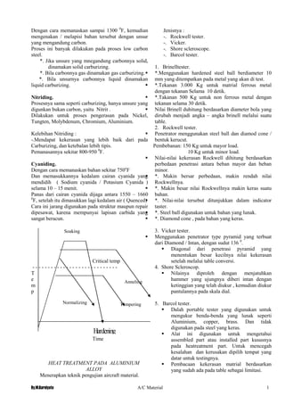 By.M.Kurniyato A/C Material 1
5
Normalizing Tempering
Anneling
Soaking
Dengan cara memanaskan sampai 1300 0
F, kemudian
mengenakan / melapisi bahan tersebut dengan unsur
yang mengandung carbon.
Proses ini banyak dilakukan pada proses low carbon
steel.
*. Jika unsure yang mnegandung carbonnya solid,
dinamakan solid carburizing.
*. Bila carbonnya gas dinamakan gas carburizing.
*. Bila unsurnya carbonnya liquid dinamakan
liquid carburizing.
Nitriding.
Prosesnya sama seperti carburizing, hanya unsure yang
digunkan bukan carbon, yaitu Nitrit .
Dilakukan untuk proses pengerasan pada Nickel,
Tungten, Molybdenum, Chromium, Aluminium.
Kelebihan Nitriding :
-.Mendapat kekerasan yang lebih baik dari pada
Carburizing, dan ketebalan lebih tipis.
Pemanasannya sekitar 800-950 0
F.
Cyaniding.
Dengan cara memanaskan bahan sekitar 750o
F
Dan memasukkannya kedalam cairan cyanida yang
mendidih ( Sodium cyanida / Potasium Cyanida )
selama 10 – 15 menit.
Panas dari cairan cyanida dijaga antara 1550 – 1660
0
F, setelah itu dimasukkan lagi kedalam air ( Quenced)
Cara ini jarang digunakan pada struktur maupun repair
dipesawat, karena mempunyai lapisan carbida yang
sangat beracun.
Critical temp
- - - - - - - - - - - - - - - - - - - - - - - - - - - -
T
e
m
p
Hardening
Time
HEAT TREATMENT PADA ALUMINIUM
ALLOY
Menerapkan teknik pengujian aircraft material.
Jenisnya :
-. Rockwell tester.
-. Vicker.
-. Shore scleroscope.
-. Barcol tester.
1. Brinelltester.
 *.Menggunakan hardened steel ball berdiameter 10
mm yang ditempatkan pada metal yang akan di test.
 *.Tekanan 3.000 Kg untuk matrial ferrous metal
dengan tekanan Selama 10 detik.
 *.Takanan 500 Kg untuk non ferrous metal dengan
tekanan selama 30 detik.
 Nilai Brinell duhitung berdasarkan diameter bola yang
dirubah menjadi angka – angka brinell melalui suatu
table.
2. Rockwell tester.
 Penetrator menggunakan steel ball dan diamod cone /
bentuk kerucut.
Pembebanan: 150 Kg untuk mayor load.
10 Kg untuk minor load.
 Nilai-nilai kekerasan Rockwell dihitung berdasarkan
perbedaan penetrasi antara beban mayor dan beban
minor.
 *. Makin bersar perbedaan, makin rendah nilai
Rockwellnya.
 *. Makin besar nilai Rockwellnya makin keras suatu
bahan.
 *. Nilai-nilai tersebut ditunjukkan dalam indicator
taster.
 *. Steel ball digunakan untuk bahan yang lunak.
 *. Diamond cone , pada bahan yang keras.
3. Vicker tester.
 Menggunakan penetrator type pyramid yang terbuat
dari Diamond / Intan, dengan sudut 136 0
.
 Diagonal dari penetrasi pyramid yang
menentukan besar kecilnya nilai kekerasan
setelah melalui table conversi.
4. Shore Scleroscop.
 Nilainya diproleh dengan menjatuhkan
hammer yang ujungnya diberi intan dengan
ketinggian yang telah diukur , kemudian diukur
pantulannya pada skala dial.
5. Barcol tester.
 Dalah portable tester yang digunakan untuk
mengukur benda-benda yang lunak seperti
Aluminium, copper, brass. Dan tidak
digunakan pada steel yang keras.
 Alat ini digunakan untuk mengetahui
assembled part atau installed part kususnya
pada heatreatment part. Untuk mencegah
kesalahan dan kerusakan dipilih tempat yang
datar untuk testingnya.
 Pembacaan kekerasan matrial berdasarkan
yang sudah ada pada table sebagai limitasi.
 