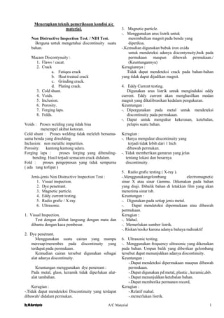 By.M.Kurniyato A/C Material 1
6
Menerapkan teknik pemeriksaan kondisi a/c
material.
Non Distructive Inspection Test. / NDI Test.
Berguna untuk mengetahui discontinuity suatu
bahan.
Macam Discontynuity :
1. Flaws / cacat.
2. Crack
a. Fatiqeu crack
b. Heat treated crack
c. Grinding crack.
d. Plating crack.
3. Cold shunt.
4. Voids.
5. Inclusion.
6. Porosity.
7. Forging laps.
8. Folds.
Voids : Proses welding yang tidak bisa
menempel akibat kotoran.
Cold shunt : Proses welding tidak meleleh bersama-
sama benda yang diwelding.
Inclusion: non metallic impurities.
Porosity: kantong kantong udara.
Forging laps : proses forging yang dibending-
bending. Hasil terjadi semacam crack didalam.
Fold : proses pengepresan yang tidak sempurna
( ada tang terlipat )
Jenis-jenis Non Distructive Inspection Test :
1. Visual inspection.
2. Dye penetrant.
3. Magnetic particle.
4. Eddy current testing.
5. Radio grafic / X-ray.
6. Ultrasonic.
1. Visual Inspection.
Test dengan dilihat langsung dengan mata dan
dibantu dengan kaca pembesar.
2. Dye penetrant.
Menggunakan suatu cairan yang mampu
meresap/merembes pada discontinuity yang
terdapat pada permukaan.
Kemudian cairan tersebut digunakan sebagai
alat adanya discontinuity.
Keuntungan menggunakan dye penetrant :
Pada metal, glass, keramik tidak diperlukan alat-
alat tambahan.
Kerugian :
-.Tidak dapat mendeteksi Discontinuity yang terdapat
dibawah/ didalam permukan.
3. Magnetic particle.
-. Menggunakan arus listrik untuk
menimbulkan magnit pada benda yang
diperiksa.
-.Kemudian digunakan bubuk iron oxida
untuk mendeteksi adanya discontynuity,baik pada
permukaan maupun dibawah permukaan./
(Keuntungannya)
Kerugiannya :
Tidak dapat mendeteksi crack pada bahan-bahan
yang tidak dapat dijadikan magnit.
4. Eddy Current testing.
Digunakan arus listrik untuk menginduksi eddy
current. Eddy current akan menghasilkan medan
magnit yang dikalibrasikan kedalam pengukuran.
Keuntungan :
-. Dipergunakan pada metal untuk mendeteksi
discontinuity pada permukaan.
-. Dapat untuk mengukur kekerasan, ketebalan,
pelapis suatu bahan.
Kerugian :
-. Hanya mengukur discontinuity yang
terjadi tidak lebih dari 1 Inch
dibawah permukan.
-. Tidak memberikan gamaran yang jelas
tentang lokasi dan besarnya
discontinuity.
5. Radio grafic testing ( X-ray ).
-.Menggunakangelombang electromagnetic
sinar X atau sinar Gamma. Dikenakan pada bahan
yang diuji. Dibalik bahan di letakkan film yang akan
menerima sinar tsb.
Keuntungan :
-. Digunakan pada setiap jenis metal.
-. Dapat mendeteksi dipermukaan atau dibawah
permukaan.
Kerugian :
-. Mahal.
-. Memerlukan sumber listrik.
-. Riskan/resiko karena adanya bahaya radioaktif
6. Ultrasonic testing.
-. Menggunakan frequency ultrasonic yang dikenakan
pada bahan. Umpan balik yang diberikan gelombang
tersebut dapat menunjukkan adanya discontinuity.
Keuntungan :
-.Dapat mendeteksi dipermukaan maupun dibawah
permukaan.
-.Dapat digunakan pd metal, plastic , keramic,dsb.
-.Dapat menunjukkan ketebalan bahan.
-.Dapat memberika permanen record,
Kerugian :
-.Relatif mahal.
-.memerlukan listrik.
 