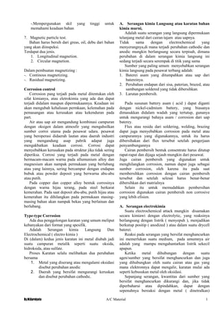 By.M.Kurniyato A/C Material 1
7
-.Mempergunakan skil yang tinggi untuk
memahami keadaan bahan
7. Magnetic particle test.
Bahan harus bersih dari greas, oil, debu dari bahan
yang akan diinspeksi.
Terdapat dua jenis.
1. Longitudinal magnetion.
2. Circular magnetion.
Dalam pembuatan magnetizing :
-. Continous magnetizing.
-. Rasidual magnetizing.
Corrosion control
Corrosion pang terjadi pada metal ditentukan oleh
sifat kimianya, atau eletrokimia yang ada dan dapat
terjadi didalam maupun dipermukaannya. Keadaan ini
akan mengubah kehalusan permkaan, kelemahan pada
pemasangan atau kerusakan atau kekenduran pada
part.
Air atau uap air mengandung kombinasi campuran
dengan oksigen dalam atmosfir yang mengahsilkan
sumber corroi utama pada pesawat udara. pesawat
yang beroperasi didaerah lautan atau daerah industri
yang mengandung asap pabrik adapat juga
mengakbatkan keadaan corrosi. Corrosi dapat
menyebabkan kerusakan pada struktur jika tidak sering
diperiksa. Corrosi yang terjadi pada metal dengan
bermacam-macam warna pada allumunium alloy dan
magnesium akan nampak permukaan yang berlubang
atau yang lainnya, sering bercampur dengan endapan
bubuk atau powder deposit yang berwarna abu-abu
atau putih.
Pada copper dan copper alloy bentuk corrosinya
dengan warna hijau terang, pada steel berkarat
kemerahan. Pada saat deposit abu-abu, putih hijau atau
kemerahan itu dihilangkan pada permukaan masing-
masing bahan akan nampak bekas yang berlainan dan
berlubang.
Type-type Corrosion
Ada dua penggolongan karatan yang umum meliput
kebanyakan dari format yang spesifik.
Adalah Serangan kimia Langsung Dan
Electrochemical ( electro kimia )
Di (dalam) kedua jenis karatan ini metal diubah jadi
suatu campuran metalik seperti suatu oksida,
hidroksida, atau sulfate.
Proses Karatan selalu melibatkan dua perubahan
bersama
1. Metal yang diserang atau mengalami oksidasi
disebut perubahan anodic
2. Daerah yang bersifat mengurangi keruskan
dan disebut perubahan cathodic.
A. Serangan kimia Langsung atau karatan bahan
kimia murni,
Adalah suatu serangan yang langsung dipermukaan
telanjang metal dari cairan tajam atau uapnya.
Tidak sama dengan electrochemical yang
menyerangnya,di mana terjadi perubahan cathodic dan
anodic mungkin berlangsung secara terpisah, dimana
perubahan di dalam serangan kimia langsung ini
sedang terjadi secara serempak di titik yang sama
Sumber yang paling umum menyebabkan serangan
kimia langsung pada pesawat terbang adalah:
1. Baterei asam yang ditumpahkan atau uap dari
batereinya.
2. Perubahan endapan dari sisa, paterian, brazed, atau
sambungan soldered yang tidak dibersihkan.
3. Larutan pembersih.
Pada susunan battery asam ( acid ) dapat diganti
dengan nickel-cadmium battery, yang biasanya
dimasukkan didalam wadah yang tertutup, gunanya
untuk mengurangi bahaya asam / corrosion dari uap
baterey.
Flux atau residu dari soldering, welding, brazing
dapat juga menyebabkan corrosion pada metal atau
campurannya yang digunakannya, untuk itu harus
dibersihakan dari flux tersebut setelah pengerjaan
penyambungannya
Cairan pembersih bentuk consentrate harus ditutup
rapat-rapat dan dijaga sejauh mungkin dari pesawat.
Juga cairan pembersih yang digunakan untuk
menghilangkan corrosion, namun dapat juga sebagai
sumber corrosion, oleh karena itu pada saat
membersihkan corrosion dengan cairan pembersih
tersebut dan setelah selesai harus benar-benar
dibersihkan dari matrialnya
Selain itu untuk memudahkan pembersihan
corrosion digunakan cairan pembersih non corrosive
yang lebih efisien.
A. Serangan electrokimia
Suatu electrochemical attack mungkin disamakan
secara kimiawi dengan electrolytic, yang reaksinya
berlangsung dengan listrik ( menyepuh ), menjadikan
berkutup positip ( anodized ) atau dalam suatu drycell
baterei.
Reaksi pada serangan yang bersifat menghancurkan
ini memerlukan suatu medium, pada umumnya air
adalah yang mampu mengahantarkan listrik sekecil
apapun.
Ketika metal dihubungan dengan suatu
agen/sumber yang bersifat menghancurkan dan juga
yang dihubungkan oleh suatu cairan atau gas yang
mana elektronnya dapat mengalir, karatan mulai ada
seperti kebusukan metal oleh oksidasi.
Sepanjang serangan, kwantitas dari sumber yang
bersifat menghancurkan dikurangi dan, jika tidak
diperbaharui atau dipindahkan, dapat dengan
sepenuhnya bereaksi dengan metal ( dinetralkan)
 