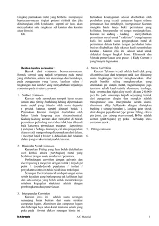 By.M.Kurniyato A/C Material 1
8
Lingkup permukaan metal yang berbeda mempunyai
bermacam-macam tingkat potensi elektrik dan jika
dihubungkan oleh konduktor, seperti air laut, akan
menyediakan satu rangkaian sel karatan dan karatan
akan dimulai.
Gb.
Bentuk-bentuk corrosion :
Bentuk dari corrosion bermacam-macam.
Bentuk corrosi yang terjadi tergantung pada metal
yang dilibatkan, antara lain ukurannya dan bentuknya,
pada penggunaan yang kusus, keadaan udara /
lingkungan dan sumber yang menyebabkan terjadinya
corrosion pada structure pesawat.
1. Surface Corrosion
Karatan pada permukaan nampak kasar secara
umum atau pitting /berlubang-lubang dipermukaan
suatu metal yang ditandai oleh suatu deposite
( produk karatan seperti ditutupi bedak ).
Permukaan Karatan mungkin disebabkan oleh
bahan kimia langsung atau electrochemical.
Kadang-Kadang karatan akan menyebar di bawah
permukaan pelindung metal dan tidak bisa dikenali
baik kasarnya permukaan maupun depositnya
( endapan ). Sebagai tandanya, cat atau penyepuhan
akan terjadi mengembang di permukaan dari dalam,
/ melepuh kecil ( blister ), dihasilkan dari tekanan
dalam yang terakumulasi produk karatan.
2. Dissimilar Metal Corrosion
Kerusakan Pitting yang luas boleh diakibatkan
oleh kontak antara [part;bagian] metal yang
berlainan dengan suatu conductor / perantara.
Perlindungan corrosion dengan galvanis dan
electroplating ( meyepuh dengan listrik ) terjadi pd
point / daerah-daerah perekatan / isolasi /
penyekatan corrosion telah pecah atau terkelupas
Serangan Electrochemical ini dapat sangat serius
sebab kejadian yang berlangsung tak kelihatan lagi
dan satu-satunya yang boleh untuk mendeteksinya
sebelum kegagalan struktural adalah dengan
pembongkaran dan pemeriksaan
3. Intergranular Corrosion
Karatan jenis ini adalah suatu serangan
sepanjang batas butiran dari suatu struktur
campuran logam. Aluminum dan campuran logam
dan beberapa baja tahan-karat terutama sekali yang
peka pada format elektro serangan kimia ini .
Ketiadaan keseragaman adalah disebabkan oleh
perubahan yang terjadi campuran logam selama
pemanasan dan mendingin. Intergranular Karatan
mungkin hadir tanpa bukti permukaan yang
kelihatan. Intergranular ini sangat menjengkelkan.
Karatan ini kadang - kadang menyebabkan
permukaan metal untuk " exfoliate" / pengelupasan
kulit. Ini adalah suatu pengangkatan metal di
permukaan dalam kaitan dengan perubahan batas
butiran disebabkan oleh tekanan hasil penambahan
karatan . Karatan jenis ini adalah sukar untuk
dideteksi dengan langkah biasa. Ultrasonik dan
Metoda pemeriksaan arus pusar ( Eddy Current )
yang banyak digunakan .
4. Stress Corrotion
Karatan Tekanan terjadi adalah hasil efek yang
dikombinasikan dari tegangan-tarik dan didukung
suatu lingkungan bersifat menghancurkan. Alur
pecah bersifat paling menghancurkan yang
ditemukan pd sistem metal, bagaimanapun juga
terutama sekali karakteristik aluminum, tembaga,
baja tertentu dan hight alloy steel ( di atas 240.000
psi) Itu pada umumnya terjadi sepanjang bentuk
dari pengerjaan dingin dan mungkin adalah
transgranular atau intergranular secara alami.
aluminum alloy bellcranks dengan disisipkan
bushing ( tabung-bantalan ), landing gear shock
strut dengan pipe-thread type grease fitting, clevis
pin joint, dan tabung overstressed, B-Nut adalah
contoh [part;bagian] yg peka terhadap sress
corrosion crack .
5. Pitting corrosion
6.
 