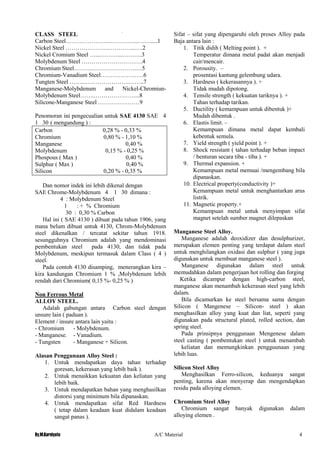 By.M.Kurniyato A/C Material 4
CLASS STEEL
Carbon Steel…………………..…………...…….....1
Nickel Steel ………………….…………..….2
Nickel Cromium Steel …...………...……….3
Molybdenum Steel ………………………….4
Chromium Steel……….………………….…5
Chromium-Vanadium Steel………………….6
Tungten Steel ……...………………….……..7
Manganese-Molybdenum and Nickel-Chromiun-
Molybdenum Steel…….…………………...8
Silicone-Manganese Steel …………………9
Penomoran ini pengecualian untuk SAE 4130 SAE 4
1 30 ( mengandung ) :
Carbon 0,28 % - 0,33 %
Chromium 0,80 % - 1,10 %
Manganese 0,40 %
Molybdenum 0,15 % - 0,25 %
Phospous ( Max ) 0,40 %
Sulphur ( Max ) 0,40 %
Silicon 0,20 % - 0,35 %
Dan nomor indek ini lebih dikenal dengan
SAE Chrome-Molybdenum 4 1 30 dimana :
4 : Molybdenum Steel
1 : + % Chromium
30 : 0,30 % Carbon
Hal ini ( SAE 4130 ) dibuat pada tahun 1906, yang
mana belum dibuat untuk 4130, Chrom-Molybdenum
steel dikenalkan / tercatat sekitar tahun 1918.
sesungguhnya Chromium adalah yang mendominasi
pembentukan steel pada 4130, dan tidak pada
Molybdenum, meskipun termasuk dalam Class ( 4 )
steel.
Pada contoh 4130 disamping, menerangkan kira –
kira kandungan Chromium 1 % ,Molybdenum lebih
rendah dari Chromium( 0,15 %- 0,25 % )
Non Ferrous Metal
ALLOY STEEL.
Adalah gabungan antara Carbon steel dengan
unsure lain ( paduan ).
Element / insure antara lain yaitu :
- Chromium - Molybdenum.
- Manganese. - Vanadium.
- Tungsten - Manganese + Silicon.
Alasan Penggunaan Alloy Steel :
1. Untuk mendapatkan daya tahan terhadap
goresan, kekerasan yang lebih baik ).
2. Untuk menaikkan kekuatan dan keliatan yang
lebih baik.
3. Untuk mendapatkan bahan yang menghasilkan
distorsi yang minimum bila dipanaskan.
4. Untuk mendapatkan sifat Red Hardness
( tetap dalam keadaan kuat didalam keadaan
sangat panas ).
Sifat – sifat yang dipengaruhi oleh proses Alloy pada
Baja antara lain :
1. Titik didih ( Melting point ). +
Temperatur dimana metal padat akan menjadi
cair/mencair.
2. Porousity. –
prosentasi kantung gelembung udara.
3. Hardness ( kekerasannya ). +
Tidak mudah dipotong.
4. Tensile strength ( kekuatan tariknya ). +
Tahan terhadap tarikan.
5. Ductility ( kemampuan untuk dibentuk )+
Mudah dibentuk .
6. Elastis limit. –
Kemampuan dimana metal dapat kembali
kebentuk semula.
7. Yield strength ( yield point ). +
8. Shock resistant ( tahan terhadap beban impact
/ benturan secara tiba - tiba ). +
9. Thermal expansion. +
Kemampuan metal memuai /mengembang bila
dipanaskan.
10. Electrical property(conductivity )+
Kemampuan metal untuk menghantarkan arus
listrik.
11. Magnetic property.+
Kemampuan metal untuk menyimpan sifat
magnet setelah sumber magnet dilepaskan
Manganese Steel Alloy.
Manganese adalah deoxidizer dan desulphurizer,
merupakan elemen penting yang terdapat dalam steel
untuk menghilangkan oxidasi dan sulphur ( yang juga
digunakan untuk membuat manganese steel ).
Manganese digunakan dalam steel untuk
memudahkan dalam pengerjaan hot rolling dan forging
Ketika dicampur dengan high-carbon steel,
manganese akan menambah kekerasan steel yang lebih
dalam.
Bila dicamurkan ke steel bersama sama dengan
Silicon ( Mangenese – Silicon- steel ) akan
menghasilkan alloy yang kuat dan liat, seperti yang
digunakan pada structural plated, rolled section, dan
spring steel.
Pada prinsipnya penggunaan Mengenese dalam
steel casting ( pembentukan steel ) untuk menambah
keliatan dan memungkinkan pengguunaan yang
lebih luas.
Silicon Steel Alloy
Menghasilkan Ferro-silicon, keduanya sangat
penting, karena akan menyerap dan mengendapkan
residu pada alloying elemen.
Chromium Steel Alloy
Chromium sangat banyak digunakan dalam
alloying elemen .
 