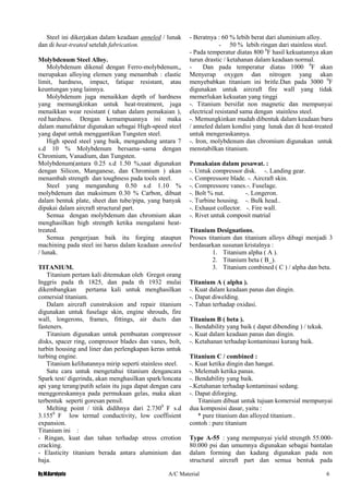 By.M.Kurniyato A/C Material 6
Steel ini dikerjakan dalam keadaan anneled / lunak
dan di heat-treated setelah fabrication.
Molybdenum Steel Alloy.
Molybdenum dikenal dengan Ferro-molybdenum,,
merupakan alloying elemen yang menambah : elastic
limit, hardness, impact, fatique resistant, atau
keuntungan yang lainnya.
Molybdenum juga menaikkan depth of hardness
yang memungkinkan untuk heat-treatment, juga
menaikkan wear resistant ( tahan dalam pemakaian ),
red hardness. Dengan kemampuannya ini maka
dalam manufaktur digunakan sebagai High-speed steel
yang dapat untuk menggantikan Tungsten steel.
High speed steel yang baik, mengandung antara 7
s.d 10 % Molybdenum bersama–sama dengan
Chromium, Vanadium, dan Tungsten.
Molybdenum(antara 0.25 s.d 1.50 %,saat digunakan
dengan Silicon, Manganese, dan Chromium ) akan
menambah strength dan toughness pada tools steel.
Steel yang mengandung 0.50 s.d 1.10 %
molybdenum dan maksimum 0.30 % Carbon, dibuat
dalam bentuk plate, sheet dan tube/pipa, yang banyak
dipakai dalam aircraft structural part.
Semua dengan molybdenum dan chromium akan
menghasilkan high strength ketika mengalami heat-
treated.
Semua pengerjaan baik itu forging ataupun
machining pada steel ini harus dalam keadaan anneled
/ lunak.
TITANIUM.
Titanium pertam kali ditemukan oleh Gregot orang
Inggris pada th 1825, dan pada th 1932 mulai
dikembangkan pertama kali untuk menghasilkan
comersial titanium.
Dalam aircraft cunstruksion and repair titanium
digunakan untuk fuselage skin, engine shrouds, fire
wall, longerons, frames, fittings, air ducts dan
fasteners.
Titanium digunakan untuk pembuatan compressor
disks, spacer ring, compressor blades dan vanes, bolt,
turbin housing and liner dan perlengkapan keras untuk
turbing engine.
Titanium kelihatannya mirip seperti stainless steel.
Satu cara untuk mengetahui titanium dengancara
Spark test/ digerinda, akan menghasilkan spark/loncata
api yang terang/putih selain itu juga dapat dengan cara
menggoreskannya pada permukaan gelas, maka akan
terbentuk seperti goresan pensil.
Melting point / titik didihnya dari 2.7300
F s.d
3.1550
F low termal conductivity, low coeffisient
expansion.
Titanium ini :
- Ringan, kuat dan tahan terhadap stress crrotion
cracking.
- Elasticity titanium berada antara aluminium dan
baja.
- Beratnya : 60 % lebih berat dari aluminium alloy.
- 50 % lebih ringan dari stainless steel.
- Pada temperatur diatas 800 0
F hasil kekuatannya akan
turun drastic / ketahanan dalam keadaan normal.
- Dan pada temperatur diatas 1000 0
F akan
Menyerap oxygen dan nitrogen yang akan
menyebabkan titanium ini britle.Dan pada 3000 0
F
digunakan untuk aircraft fire wall yang tidak
memerlukan kekuatan yang tinggi
-. Titanium bersifat non magnetic dan mempunyai
electrical resistand sama dengan stainless steel.
-. Memungkinkan mudah dibentuk dalam keadaan baru
/ anneled dalam kondisi yang lunak dan di heat-treated
untuk mengeraskannya.
-. Iron, molybdenum dan chromium digunakan untuk
menstabilkan titanium.
Pemakaian dalam pesawat. :
-. Untuk compressor disk. -. Landing gear.
-. Compressore blade. -. Aircraft skin.
-. Compressore vanes.-. Fuselage.
-. Bolt % nut. -. Longeron.
-. Turbine housing. -. Bulk head..
-. Exhaust collector. -. Fire wall.
-. Rivet untuk composit matrial
Titanium Designations.
Proses titanium dan titanium alloys dibagi menjadi 3
berdasarkan susunan kristalnya :
1. Titanium alpha ( A ).
2. Titanium beta ( B_).
3. Titanium combined ( C ) / alpha dan beta.
Titanium A ( alpha ).
-. Kuat dalam keadaan panas dan dingin.
-. Dapat diwelding.
-. Tahan terhadap oxidasi.
Titanium B ( beta ).
-. Bendability yang baik ( dapat dibending ) / tekuk.
-. Kuat dalam keadaan panas dan dingin.
-. Ketahanan terhadap kontaminasi kurang baik.
Titanium C / combined :
-. Kuat ketika dingin dan hangat.
-. Melemah ketika panas.
-. Bendability yang baik.
-.Ketahanan terhadap kontaminasi sedang.
-. Dapat diforging.
Titanium dibuat untuk tujuan komersial mempunyai
dua komposisi dasar, yaitu :
* pure titanium dan alloyed titanium .
contoh : pure titanium
Type A-55 : yang mempunyai yield strength 55.000-
80.000 psi dan umumnya digunakan sebagai bantalan
dalam forming dan kadang digunakan pada non
structural aircraft part dan semua bentuk pada
 