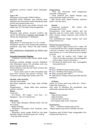 By.M.Kurniyato A/C Material 7
penggunaan corrosion resistant seperti tubing/pipa-
pipa.
Type A-70 :
Mempunyai yield strength 70.000-95.000 psi.
Digunakan ketika kebutuhan akan kekuatan besar
diperlukan dan secara khusus untuk beberapa part pada
aircraft yang menahan beban stress.
Peggunaan pada daerah yang mudah corrosion sama
dengan type A-55 dan dapat saling menggantikan.
Type C-110 M
Digunakan pada primary structural members dan
aircraft skin.Mempunyai minimum yield strength 110
.000 psi dan mengandung 8 % Manganese.
Type A-110 AT
Megandung 5 % Aluminium dan 2.5 % tin ( timah).
Mempunyai minimum yield strength pada temperature
pengelasan yang tepat, sifatnya ada pada titanium
alpha.
Dan pengelasannya menggunakan gas Helium atau
Argon.
Corrosion Caracteristic Titanium.
Pertahanan corrosion pada titanium adalah sangat
khusus .
Ketahanan metalnya terhadap corrosion disebabkan
oleh dibantuknya lapisan film pelindung oxida atau
apisan yang akan menyerap oxygen.
Namun demikian tetap saja bisa terjadi corrosion dan
macamnya beragam.
Secara umum metal ini tidak ditempatkan pada
pusat stress corrosion atau galvanic corrosion sifat
resistannya sama dengan baja stainless steel 18-8.
NICKEL AND ALLOYS.
Sifat dari nickel adalah :
Kuat.Tahan temperatur yang tinggi, tahan terhadap
oksidasi
Penggunaannya : sebagai bahan dasar pembuatan
material / steel lain.
Monel.
Terdiri dari :
- 68 % Nickel - 29% Copper – 0,2% Iron, - 1%
Manganese – dan 1,8 % element lain.
Sifat monel.
- .Monel dapat dikerjakan /dibentuk dalam cold and
hot-working,
- .Mudah diwelding
- .Mempunyai kemampuan kerja /ketahanan setara
dengan baja .
-. Mempunyai tensile srength 80.000 psi dan dapat
dinaikkan manjadi 120.000 psi pada cold working.
-. Kuat dan tahan corrosion.
Penggunaannya
-. Gears dan chain/rantai untuk pengoprasian
retractable landing gears.
-. Untuk struktural parts dipakai ditempat yang
sering terjadi dan mudah corrosoion.
-. Pada aircraft untuk exhaust manifold, carburetor
needle valve dan sleeve.
Inconel.
Mempunyai komposisi 80% Nickel, 14%
Chromium, dan 6% Iron.
Penampilannya mirip dengan stainless steel dan
digunakan pada hot section turbin, karena kuat dan
tahan corrosion dengan temperatur yang extreme di
bagian engine.
Cara membedakannya dengan stainless steel yaitu
dengan Solution test :
Solution test yang prosesenya :
Larutkan 10 gram Cupric Clorida (CuCl ) dalam 100
cc asam HydroCloric (HCl ) dengan menggunkan pipet
( alat tetes ) teteskan 1 tetes pada tiap metal selama 2
menit.teteskan air 3-4 tetes berturut-turut.cuci gengan
air bersih.
*=. Jika metal tsb stainless steel, Copper dari
Cupric Clorid akan menempel , dan meninggalkan
warna Copper ( Kuning kemerahan ).
*=. Jika bahan tsb adalah monel, akan meninggalkan
warna putih bersih.
Sifatnya :
Kuat ( 100.000 psi dalam keadaan lunak ).
kuat ( 120.000 psi dlm keadaan cold working).
Tahan corropsion pada 1000 o
F.
Tahan Shock ( Fatique resistant jauh lebih baik dari
pada baja ).
K-Monel.
Adalah non ferrous metal yang terdiri dari : Nickel ,
Copper dan Aluminium.
Atau metal ini dihasilkan dari penambahan yang
sedikit pada campuran dasar Monel.
Sifatnya :
-. Dapat di heat treatment.
-. Dapat diwelding.
-. Kuat dan tahan corrosion.
-.Non magnetic pada semua temperatur.
Pemakaiannya :
-. Gear. -. Struktural member pada aircraft.
. Bagian-bagian yang sensitive terhadap corrosion.
Pengelasan pada K-Monel dapat menggunakan Oxy-
acetylene dan Electric-arc.
 