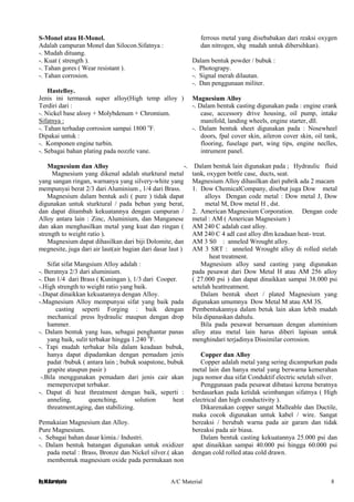 By.M.Kurniyato A/C Material 8
S-Monel atau H-Monel.
Adalah campuran Monel dan Silocon.Sifatnya :
-. Mudah dituang.
-. Kuat ( strength ).
-. Tahan gores ( Wear resistant ).
-. Tahan corrosion.
Hastelloy.
Jenis ini termasuk super alloy(High temp alloy )
Terdiri dari :
-. Nickel base alooy + Molybdenum + Chromium.
Sifatnya :
-. Tahan terhadap corrosion sampai 1800 o
F.
Dipakai untuk :
-. Komponen engine turbin.
-. Sebagai bahan plating pada nozzle vane.
Magnesium dan Alloy
Magnesium yang dikenal adalah sturktural metal
yang sangan ringan, warnanya yang silvery-white yang
mempunyai berat 2/3 dari Aluminium , 1/4 dari Brass.
Magnesium dalam bentuk asli ( pure ) tidak dapat
digunakan untuk sturktural / pada beban yang berat,
dan dapat ditambah kekuatannya dengan campuran /
Alloy antara lain : Zinc, Aluminium, dan Manganese
dan akan menghasilkan metal yang kuat dan ringan (
strength to weight ratio ).
Magnesium dapat dihasilkan dari biji Dolomite, dan
megnesite, juga dari air laut(air bagian dari dasar laut )
Sifat sifat Mangsium Alloy adalah :
-. Beratnya 2/3 dari aluminium.
-. Dan 1/4 dari Brass ( Kuningan ), 1/3 dari Cooper.
-.High strength to weight ratio yang baik.
-.Dapat dinaikkan kekuatannya dengan Alloy.
-.Magnesium Alloy mempunyai sifat yang baik pada
casting seperti Forging : baik dengan
mechanical press hydraulic maupun dengan drop
hammer.
-. Dalam bentuk yang luas, sebagai penghantar panas
yang baik, sulit terbakar hingga 1.240 0
F.
-. Tapi mudah terbakar bila dalam keadaan bubuk,
hanya dapat dipadamkan dengan pemadam jenis
padat /bubuk ( antara lain ; bubuk soapstone, bubuk
grapite ataupun pasir )
-.Bila menggunakan pemadam dari jenis cair akan
memepercepat terbakar.
-. Dapat di heat threatment dengan baik, seperti :
anneling, quenching, solution heat
threatment,aging, dan stabilizing.
Pemakaian Magnesium dan Alloy.
Pure Magnesium.
-. Sebagai bahan dasar kimia./ Industri.
-. Dalam bentuk batangan digunakan untuk oxidizer
pada metal : Brass, Bronze dan Nickel silver.( akan
membentuk magnesium oxide pada permukaan non
ferrous metal yang disebabakan dari reaksi oxygen
dan nitrogen, shg mudah untuk dibersihkan).
Dalam bentuk powder / bubuk :
-. Photograpy.
-. Signal merah dilautan.
-. Dan penggunaan militer.
Magnesium Alloy
-. Dalam bentuk casting digunakan pada : engine crank
case, accessory drive housing, oil pump, intake
manifold, landing wheels, engine starter, dll.
-. Dalam bentuk sheet digunakan pada : Nosewheel
doors, fpal cover skin, aileron cover skin, oil tank,
flooring, fuselage part, wing tips, engine neclles,
intrument panel.
-. Dalam bentuk lain digunakan pada ; Hydraulic fluid
tank, oxygen bottle case, ducts, seat.
Magnesium Alloy dihasilkan dari pabrik ada 2 macam
1. Dow ChemicalCompany, disebut juga Dow metal
alloys Dengan code metal : Dow metal J, Dow
metal M, Dow metal H , dst.
2. American Magnesium Corporation. Dengan code
metal : AM ( American Magnesium )
AM 240 C adalah cast alloy.
AM 240 C 4 adl cast alloy dlm keadaan heat- treat.
AM 3 S0 : anneled Wrought alloy.
AM 3 SRT : anneled Wrought alloy di rolled stelah
heat treatment.
Magnesium alloy sand casting yang digunakan
pada pesawat dari Dow Metal H atau AM 256 alloy
( 27.000 psi ) dan dapat dinaikkan sampai 38.000 psi
setelah heattreatment.
Dalam bentuk sheet / plated Magnesium yang
digunakan umumnya Dow Metal M atau AM 3S.
Pembentukannya dalam betuk lain akan lebih mudah
bila dipanaskan dahulu.
Bila pada pesawat bersamaan dengan aluminium
alloy atau metal lain harus diberi lapisan untuk
menghindari terjadinya Dissimilar corrosion.
Copper dan Alloy
Copper adalah metal yang sering dicampurkan pada
metal lain dan hanya metal yang berwarna kemerahan
juga nomor dua sifat Conduktif electric setelah silver.
Penggunaan pada pesawat dibatasi kerena beratnya
berdasarkan pada ketidak seimbangan sifatnya ( High
electrical dan high conductivity ).
Dikarenakan copper sangat Malleable dan Ductile,
maka cocok digunakan untuk kabel / wire. Sangat
bereaksi / berubah warna pada air garam dan tidak
bereaksi pada air biasa.
Dalam bentuk casting kekuatannya 25.000 psi dan
apat dinaikkan sampai 40.000 psi hingga 60.000 psi
dengan cold rolled atau cold drawn.
 
