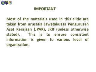IMPORTANT
Most of the materials used in this slide are
taken from urusetia Jawatakuasa Pengurusan
Aset Kerajaan (JPAK), JKR (unless otherwise
stated). This is to ensure consistent
information is given to various level of
organization.
 