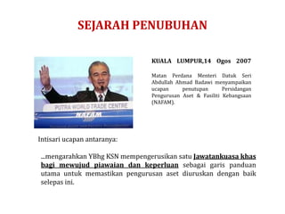 SEJARAH PENUBUHAN
KUALA LUMPUR,14 Ogos 2007
Matan Perdana Menteri Datuk Seri
Abdullah Ahmad Badawi menyampaikan
ucapan penutupan Persidangan
Pengurusan Aset & Fasiliti Kebangsaan
(NAFAM).
Intisari ucapan antaranya:
...mengarahkan YBhg KSN mempengerusikan satu Jawatankuasa khas
bagi mewujud piawaian dan keperluan sebagai garis panduan
utama untuk memastikan pengurusan aset diuruskan dengan baik
selepas ini.
 
