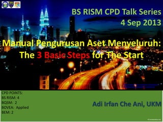 Manual Pengurusan Aset Menyeluruh:
The 3 Basic Steps for The Start
http://www.toa.edu.my/campus-life/guide-to-
malaysia/assets/images/hdr_malaysia.jpg
BS RISM CPD Talk Series
4 Sep 2013
CPD POINTS:
BS RISM: 4
BQSM: 2
BOVEA: Applied
BEM: 2
Adi Irfan Che Ani, UKM
 
