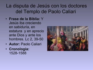 La disputa de Jesús con los doctores del Templo de Paolo Caliari   Frase de la Biblia:  Y Jesús iba creciendo en sabiduría, en estatura  y en aprecio ante Dios y ante los hombres. Lc 2, 39-50 Autor:  Paolo Caliari Cronología:  1528-1588 