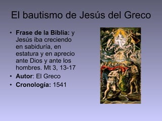 El bautismo de Jesús del Greco Frase de la Biblia:  y Jesús iba creciendo en sabiduría, en estatura y en aprecio ante Dios y ante los hombres. Mt 3, 13-17 Autor : El Greco Cronología:  1541  