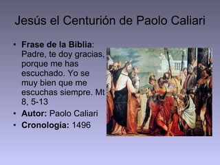 Jesús el Centurión de Paolo Caliari Frase de la Biblia : Padre, te doy gracias, porque me has escuchado. Yo se muy bien que me escuchas siempre. Mt 8, 5-13 Autor:  Paolo Caliari Cronología:  1496 