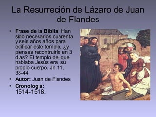 La Resurreción de Lázaro de Juan de Flandes Frase de la Biblia:  Han sido necesarios cuarenta y seis años años para edificar este templo, ¿y piensas recontruirlo en 3 días? El templo del que hablaba Jesús era  su propio cuerpo. Jn 11, 38-44 Autor:  Juan de Flandes Cronología:   1514-1518.  