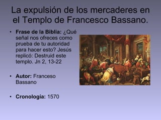 La expulsión de los mercaderes en el Templo de Francesco Bassano. Frase de la Biblia:  ¿Qué señal nos ofreces como prueba de tu autoridad para hacer esto? Jesús replicó: Destruid este templo. Jn 2, 13-22 Autor:  Franceso Bassano Cronología:  1570 