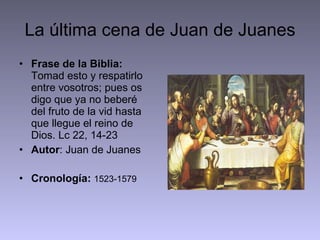 La última cena de Juan de Juanes Frase de la Biblia:  Tomad esto y respatirlo entre vosotros; pues os digo que ya no beberé del fruto de la vid hasta que llegue el reino de Dios. Lc 22, 14-23 Autor : Juan de Juanes Cronología:   1523-1579 