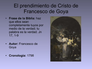 El prendimiento de Cristo de Francesco de Goya Frase de la Biblia:  haz que ellos sean completamente tuyos por medio de la verdad; tu palabra es la verdad. Jn 17, 1-9 Autor:  Francesco de Goya Cronología:  1798  