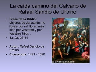 La caída camino del Calvario de Rafael Sandio de Urbino  Frase de la Biblia:  Mujeres de Jerusalén, no lloreis por mí; llorad más bien por vosotras y por vuestros hijos . Lc 23, 26-31 Autor : Rafael Sandio de Urbino Cronología : 1483 - 1520 