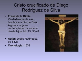 Cristo crucificado de Diego Rodriguez de Silva Frase de la Biblia : Verdaderamente ese hombre era hijo de Dios. Algunas mujeres contemplaban la escena desde lejos. Mc 15, 33-41 Autor:  Diego Rodríguez de Silva Cronología:  1632 