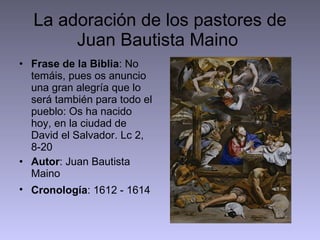 La adoración de los pastores de Juan Bautista Maino  Frase de la Biblia : No temáis, pues os anuncio una gran alegría que lo será también para todo el pueblo: Os ha nacido hoy, en la ciudad de David el Salvador. Lc 2, 8-20 Autor : Juan Bautista Maino Cronología : 1612 - 1614   