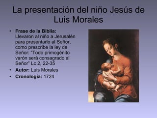 La presentación del niño Jesús de Luis Morales Frase de la Biblia:  Llevaron al niño a Jerusalén para presentarlo al Señor, como prescribe la ley de Señor: “Todo primogénito varón será consagrado al Señor” Lc 2, 22-35 Autor:  Luis Morales Cronología:  1724 