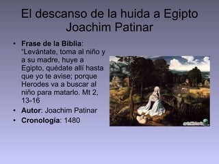 El descanso de la huida a Egipto Joachim Patinar Frase de la Biblia : “Levántate, toma al niño y a su madre, huye a Egipto, quédate allí hasta que yo te avise; porque Herodes va a buscar al niño para matarlo. Mt 2, 13-16 Autor : Joachim Patinar Cronología : 1480 