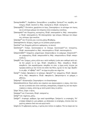 -147-
Σκουμ/πουἔστου
: Ακριβαίνω. Σκουμ/πἔτι-α: η ακρίβεια. Σκούμ/που
-ου: ακριβός, πο-
λύτιμος. Πληθ.: σκούνκι
-ιε. Θηλ.: σκούμ/πε-α. Πληθ.: σκούμ/πι-λι.
Σσκουϼτἔτζου
: Κονταίνω, χαμηλώνω το ύψος. Σσκουϼτάρι-α: το κόντημα του ύψους
και το κόντεμα-μάζεμα του σώματος λόγω κοψίματος ευκοίλιας.
Σσκουϼτάτου
-ου: Κομμένος, κοντεμένος. Πληθ.: σσκουϼτάτσι
-ιε. Θηλ.: σσκουϼτάτε-
α. Πληθ.: σσκουϼτάτι-λι. Μι σσκουϼτιάτζε: έχω κόψιμο, δίπλωμα του σώμα-
τος, κόντεμα, έχω ευκοίλια.
Σσκούϼτου
-ου: Ο κοντός και ο κοντός μήνας Φλεβάρης.
Σσκουϼτίτσι-λι: Κλήρος, λαχνός με τα ξυλάκια μικρό-μεγάλο.
Σκούτικου
-ου: Κομμάτι μάλλινου υφάσματος, το σκουτί.
Σκούτουρου
: Τινάζω. Σκουτουράρι-α: το τίναγμα. Σκουτουράτου
-ου: τιναγμένος.
Πληθ.: σκουτουράτσι
-ιε. Θηλ.: σκουτουράτε-α. Πληθ.: σκουτουράτι-λι.
Σσκρετουἔστου
: Ερημώνω, ερημώνομαι. Σσκρετουἔρι-α: το ερήμωμα. Σσκρετουΐτου
-
ου: ερημωμένος. Πληθ.: σσκρετουΐτσι
-ιε. Θηλ.: σσκρετουΐτε-α. Πληθ.: σσκρε-
τουΐτι-λι.
Σσκρἔτου
-ου: Έρημος, μόνος αλλά και ο πολύ ποθητός ή κάτι που επιθυμώ πολύ αλ-
λά δεν μπορώ να το έχω. Πληθ.: σσκρἔτσι-ιε. Θηλ.: σσκρἔτε-α. Πληθ.:
σσκρἔτι-λι. Δύο παραδείγματα: σσκρἔτα ντι νέσε: η έρμη αυτή, λέγεται για
όμορφη κοπέλα με την ένονια του πόσο την θέλω, αχ και να την είχα. Σκρἔτι-
λι ντι μἔρι : σι
αβιάμου
ούνου
: τα έρμα τα μήλα και νάχα ένα.
Σκαίρου
: Γράφω. Σκαιράρι-α: το γράψιμο. Σκαιράτου
-ου: γραμμένος. Πληθ.: σκαιρά-
τσι
-ιε. Θηλ.: σκαιράτε-α. Πληθ.: σκαιράτι-λι. Σκαιριτούρε-α: το γράμμα, ο
φθόγγος.
Σκίμουρου
: Κλαψουρίζω. Σκιμουράρι-α: το κλαψούρισμα.
Σσιουσσιουλίνε-α: Ξερό φύλλο που σηκώνει και πηγαινοφέρνει ο αέρας, έτσι λέγε-
ται και η γυναίκα που είναι ευκίνητη, ασταμάτητη, ελαφριά λες και την πηγαι-
νοφέρνει ο αέρας, αλλά όχι με πολύ μυαλό όπως το φύλλο.
Σώρι: Ήλιος. Σώϼε: ο ήλιος.
Σσιώρικου
-ου: Ο ποντικός. Πληθ.: σσώριτσι
-ιε.
Σσιἔϼου
-ου: Διχόνοια, μίσος.
Σσιἔϼτου
: Ανησυχώ, φοβάμαι, έχω κακό προαίσθημα. Σσιέϼτι-λι: οι ανησυχίες. Ννι
ιν/τράρε σσιέϼτι-λι: μου μπήκαν, με πλάκωσαν οι ανησυχίες, λέγεται όταν πε-
ριμένεις κάποιον δικό σου και αργεί πολύ.
Σώϼτι-λι: Ο εμβρυακός υμένας, ο υμένας που τυλίγει το έμβρυο. Ντι λα σώϼτι πεν λα
 