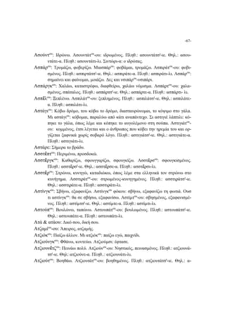 -67-
Ασούντου
: Ιδρώνω. Ασουντάτου
-ου: ιδρωμένος. Πληθ.: ασουντάτσι
-ιε. Θηλ.: ασου-
ντάτε-α. Πληθ.: ασουντάτι-λι. Σιντώρι-α: ο ιδρώτας.
Ασπάρου
: Τρομάζω, φοβερίζω. Μιασπάρου
: φοβάμαι, τρομάζω. Ασπιράτου
-ου: φοβι-
σμένος. Πληθ.: ασπιρτάτσι
-ιε. Θηλ.: ασπιράτε-α. Πληθ.: ασπιράτι-λι. Ασπάρου
:
σημαίνει και φαίνομαι, μοιάζω. Δες και νσιπάρου
-νσιπάρι.
Ασπάργκου
: Χαλάω, καταστρέφω, διαφθείρω, χαλάω νόμισμα. Ασπάϼτου
-ου: χαλα-
σμένος, σπάταλος. Πληθ.: ασπάϼτσι
-ιε. Θηλ.: ασπάϼτε-α. Πληθ.: ασπάϼτι- λι.
Ασπἔλου
: Ξεπλένω. Ασπιλάτου
-ου: ξεπλημένος. Πληθ.: ασπιλάτσι
-ιε. Θηλ.: ασπιλάτε-
α. Πληθ.: ασπιλάτι-λι.
Αστάγιου
: Κόβω δρόμο, του κόβω το δρόμο, διασταυρώνομαι, το κόψιμο στο γάλα.
Μι αστάγιου
: κόβομαι, παραλύω από κάτι αναπάντεχο. Σι αστιγιέ λάπτιλι: κό-
πηκε το γάλα, όπως λέμε και κόπηκε το αυγολέμονο στη σούπα. Αστιγιάτου
-
ου: κομμένος, έτσι λέγεται και ο άνθρωπος που κόβει την ηρεμία του και ορ-
γίζεται ξαφνικά χωρίς σοβαρό λόγο. Πληθ.: αστιγιάτσι
-ιε. Θηλ.: αστιγιάτε-α.
Πληθ.: αστιγιάτι-λι.
Αστάρε: Σήμερα το βράδυ.
Ασστἔπτου
: Περιμένω, προσδοκώ.
Ασστἔργκου
: Καθαρίζω, σφουγγαρίζω, σφουγκίζω. Ασστἔϼσου
: σφουγκισμένος.
Πληθ.: ασστἔϼσι
-ιε. Θηλ.: ασστἔϼσε-α. Πληθ.: ασστἔϼσι-λι.
Ασστἔϼου
: Στρώνω, κυνηγώ, καταδιώκω, όπως λέμε στα ελληνικά τον στρώνω στο
κυνήγημα. Ασστιϼάτου
-ου: στρωμένος-κυνηγημένος. Πληθ.: ασστιϼάτσι
-ιε.
Θηλ.: ασστιϼάτε-α. Πληθ.: ασστιϼάτι-λι.
Αστίνγκου
: Σβήνω, εξαφανίζω. Αστίνγκου
φόκου: σβήνω, εξαφανίζω τη φωτιά. Ουσ
τι αστίνγκου
: θα σε σβήσω, εξαφανίσω. Αστίμτου
-ου: σβησμένος, εξαφανισμέ-
νος. Πληθ.: αστίμτσι
-ιε. Θηλ.: αστίμτε-α. Πληθ.: αστίμτι-λι.
Αστούπου
: Βουλώνω, ταπώνω. Αστουπάτου
-ου: βουλωμένος. Πληθ.: αστουπάτσι
-ιε.
Θηλ.: αστουπάτε-α. Πληθ.: αστουπάτι-λι.
Ατά & ατάου: Δικό σου, δική σου.
Ατζαμίου
-ου: Άπειρος, ατζαμής.
Ατζιόκου
: Παίζω άλλον. Μι ατζιόκου
: παίζω εγώ, παιχνίδι.
Ατζιούνγκου
: Φθάνω, κοντεύω. Ατζιούμσι: έφτασε.
Ατζιουνἔτζου
: Πεινάω πολύ. Ατζιούνου
-ου: Νηστικός, πεινασμένος. Πληθ.: ατζιουνά-
τσι
-ιε. Θηλ: ατζιούνε-α. Πληθ..: ατζιουνάτι-λι.
Ατζιούτου
: Βοηθάω. Ατζιουτάτου
-ου: βοηθημένος. Πληθ.: ατζιουτάτσι
-ιε. Θηλ.: α-
 