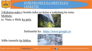 Re Bona Leseli Leseling La Hao. www.lce.ac.ls contacts: (+266) 22312721 www.facebook.com/LesothoCollegeOfEducation
3.Keketso-nako e bontša nako eo ketso e tsahalang ka eona.
Mohlala:
a) Ntate o fihile ka pula.
Setšoantšo ka . https://www.google.co
b)Ba tsamaile ka lehloa.
NTŠETSO-PELE EA MEFUTA EA
LEEKETSI.
 