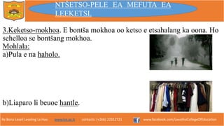 Re Bona Leseli Leseling La Hao. www.lce.ac.ls contacts: (+266) 22312721 www.facebook.com/LesothoCollegeOfEducation
3.Keketso-mokhoa. E bontša mokhoa oo ketso e etsahalang ka oona. Ho
sehelloa se bontšang mokhoa.
Mohlala:
a)Pula e na haholo.
b)Liaparo li beuoe hantle.
NTŠETSO-PELE EA MEFUTA EA
LEEKETSI.
 