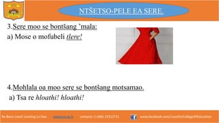 Re Bona Leseli Leseling La Hao. www.lce.ac.ls contacts: (+266) 22312721 www.facebook.com/LesothoCollegeOfEducation
3.Sere moo se bontšang ’mala:
a) Mose o mofubeli tlere!
4.Mohlala oa moo sere se bontšang motsamao.
a) Tsa re hloathi! hloathi!
NTŠETSO-PELE EA SERE.
 