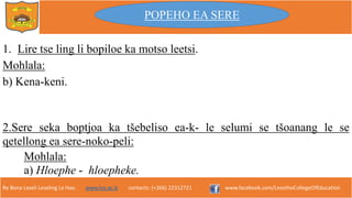 Re Bona Leseli Leseling La Hao. www.lce.ac.ls contacts: (+266) 22312721 www.facebook.com/LesothoCollegeOfEducation
1. Lire tse ling li bopiloe ka motso leetsi.
Mohlala:
b) Kena-keni.
POPEHO EA SERE
Mohlala:
a) Hloephe - hloepheke.
2.Sere seka boptjoa ka tšebeliso ea-k- le selumi se tšoanang le se
qetellong ea sere-noko-peli:
 