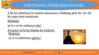 Re Bona Leseli Leseling La Hao. www.lce.ac.ls contacts: (+266) 22312721 www.facebook.com/LesothoCollegeOfEducation
3.Se ka sebelisoa le tumela-moetsuoa e hlahang pele ho /re/ ele
ho supa eena moetsuoa.
Mohlala:
a) A e re ka sethunya thu!
NTŠETSO-PELE TŠEBELISONG EA SERE
Mohlala:
4.Leetsi /re/le ka lateloa ke leeketsi.
a) A re kaholimo qhebo!
 