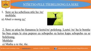 Re Bona Leseli Leseling La Hao. www.lce.ac.ls contacts: (+266) 22312721 www.facebook.com/LesothoCollegeOfEducation
1. Sere se ka sebelisoa ntle ho /re/
mohlala:
a) Abuti o mong to!
NTŠETSO-PELE TŠEBELISONG EA SERE
2. Sere se atisa ho fumanoa le leetsi/re/ polelong. Leetsi /re/ ha le bontše
ho bua empa le etsa pepeso ea sebopeho sa ketso kapa sebopeho sa se
boleloang.
Mohlala:
a) Matha a re tše, tše.
 