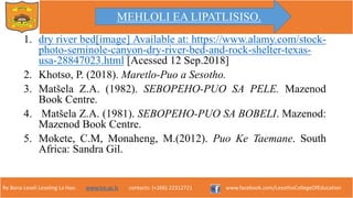 Re Bona Leseli Leseling La Hao. www.lce.ac.ls contacts: (+266) 22312721 www.facebook.com/LesothoCollegeOfEducation
1. dry river bed[image] Available at: https://www.alamy.com/stock-
photo-seminole-canyon-dry-river-bed-and-rock-shelter-texas-
usa-28847023.html [Acessed 12 Sep.2018]
2. Khotso, P. (2018). Maretlo-Puo a Sesotho.
3. Matšela Z.A. (1982). SEBOPEHO-PUO SA PELE. Mazenod
Book Centre.
4. Matšela Z.A. (1981). SEBOPEHO-PUO SA BOBELI. Mazenod:
Mazenod Book Centre.
5. Mokete, C.M, Monaheng, M.(2012). Puo Ke Taemane. South
Africa: Sandra Gil.
MEHLOLI EA LIPATLISISO.
 